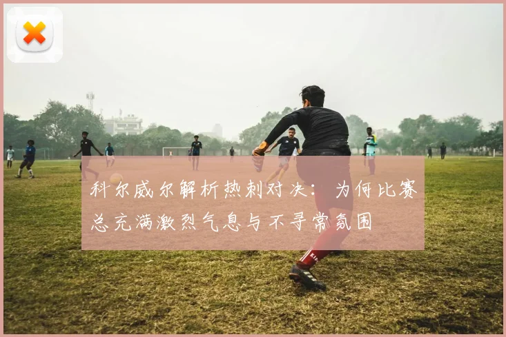 科尔威尔解析热刺对决：为何比赛总充满激烈气息与不寻常氛围