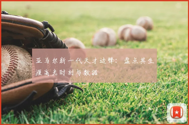 亚马尔新一代天才边锋：盘点其生涯高光时刻与数据