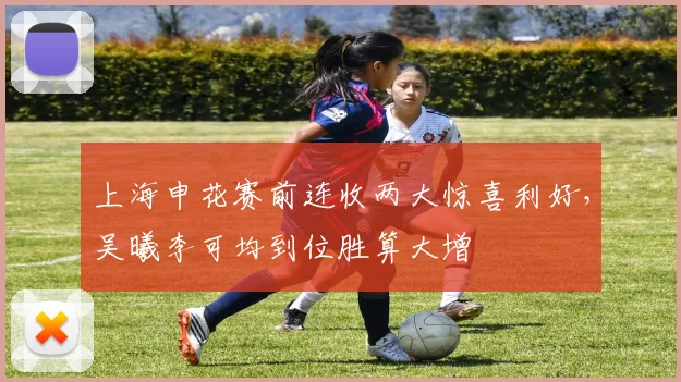 上海申花赛前连收两大惊喜利好，吴曦李可均到位胜算大增