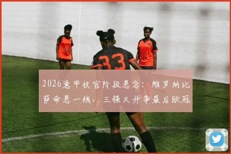2026意甲收官阶段悬念：维罗纳比萨命悬一线，三强火并争最后欧冠席