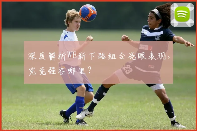 深度解析WE新下路组合亮眼表现，究竟强在哪里？