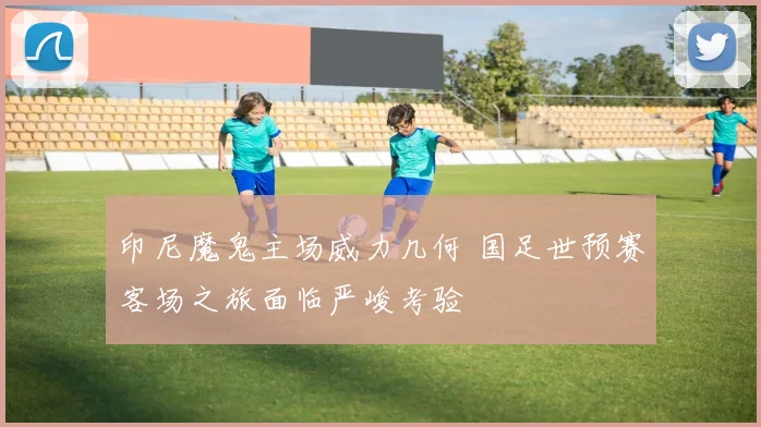 印尼魔鬼主场威力几何 国足世预赛客场之旅面临严峻考验