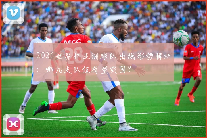 2026世界杯亚洲球队出线形势解析：哪几支队伍有望突围？