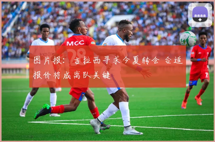 图片报：吉拉西寻求今夏转会 合适报价将成离队关键