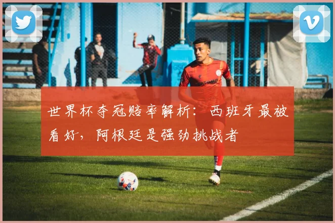 世界杯夺冠赔率解析:西班牙最被看好,阿根廷是强劲挑战者
