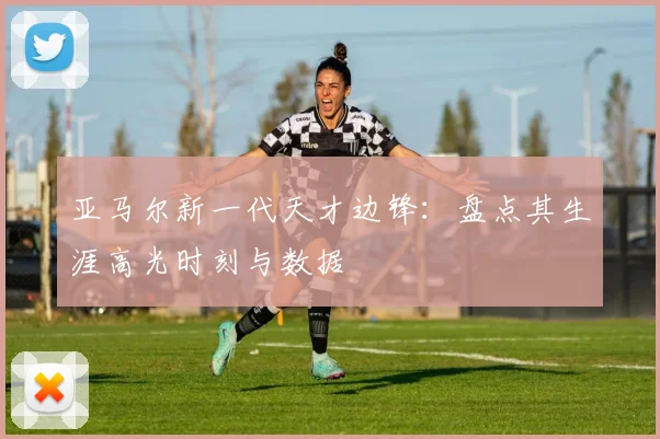 亚马尔新一代天才边锋:盘点其生涯高光时刻与数据
