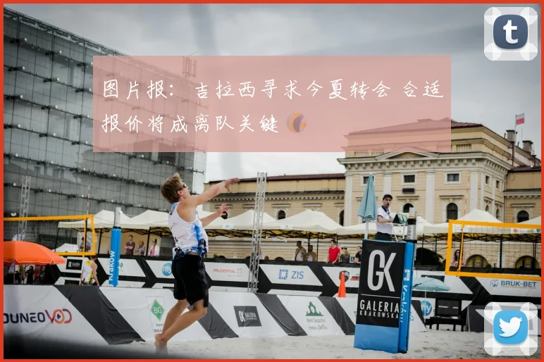 图片报：吉拉西寻求今夏转会 合适报价将成离队关键